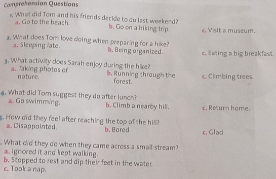 Comprehension Questions
1. What did Tom and his friends decide to do last weekend?
a. Go to the beach. b. Go on a hiking trip. c. Visit a museum.
2. What does Tom love doing when preparing for a hike?
a. Sleeping late. b. Being organized. c. Eating a big breakfast.
3. What activity does Sarah enjoy during the hike?
a. Taking photos of b. Running through the c. Climbing trees.
nature. forest.
4. What did Tom suggest they do after lunch?
a. Go swimming. b. Climb a nearby hill. c. Return home.
s. How did they feel after reaching the top of the hill?
a. Disappointed. b. Bored c. Glad
. What did they do when they came across a small stream?
a. Ignored it and kept walking.
b. Stopped to rest and dip their feet in the water.
c. Took a nap.