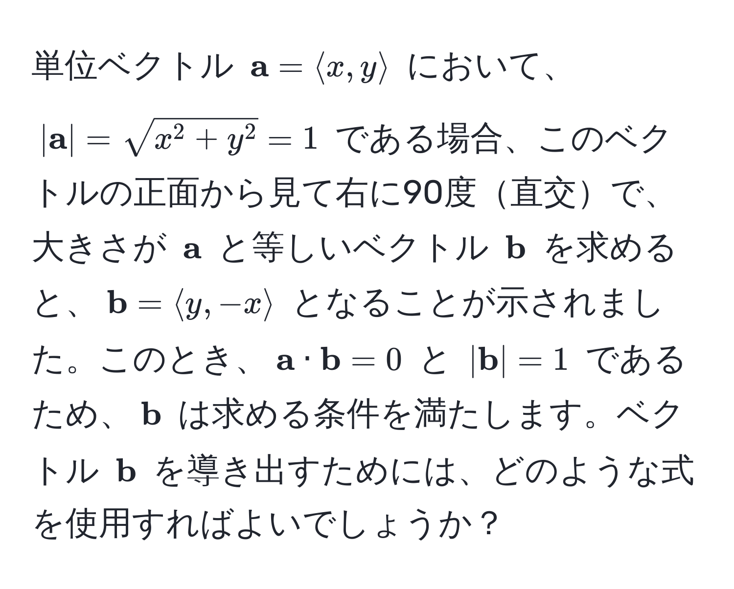 単位ベクトル $ a = langle x, y rangle$ において、$| a| = sqrt(x^(2 + y^2) = 1$ である場合、このベクトルの正面から見て右に90度直交で、大きさが $ a)$ と等しいベクトル $ b$ を求めると、$ b = langle y, -x rangle$ となることが示されました。このとき、$ a ·  b = 0$ と $| b| = 1$ であるため、$ b$ は求める条件を満たします。ベクトル $ b$ を導き出すためには、どのような式を使用すればよいでしょうか？