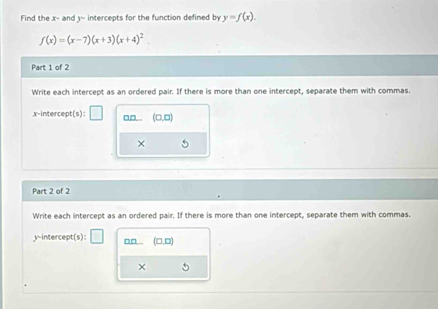 Find the x - and y - intercepts for the function defined by y=f(x).
f(x)=(x-7)(x+3)(x+4)^2
Part 1 of 2 
Write each intercept as an ordered pair. If there is more than one intercept, separate them with commas. 
x-intercept(s): □,□,... (□ ,□ )
× 
Part 2 of 2 
Write each intercept as an ordered pair. If there is more than one intercept, separate them with commas. 
y-intercept(s): □,□,... (□ ,□ )
×