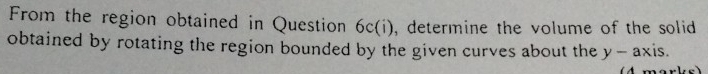 From the region obtained in Question 6c(i), determine the volume of the solid 
obtained by rotating the region bounded by the given curves about the y-ax is.