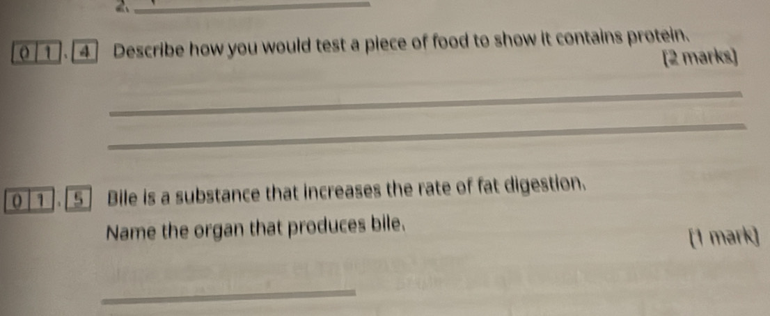 1 . [4] Describe how you would test a piece of food to show it contains protein. 
[2 marks] 
_ 
_ 
_ 
_ 
_ 
_ 
1 5 Bile is a substance that increases the rate of fat digestion. 
Name the organ that produces bile. 
[1 mark] 
_