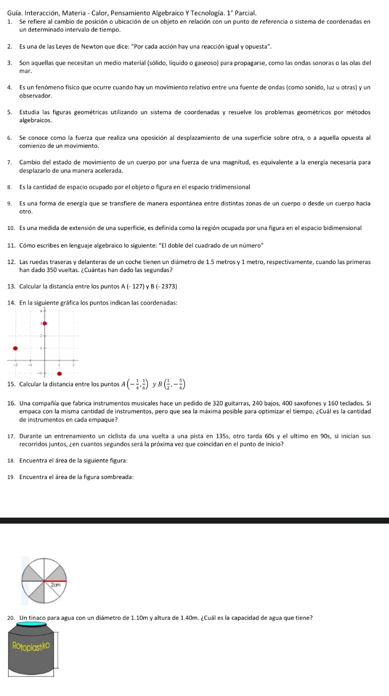 Guía. Interacción, Materia - Calor, Pensamiento Algebraico Y Tecnología. 1° * Parcial.
1. Se refiere al cambio de posición o ubicación de un objeto en relación con un punto de referencia o sistema de coordenadas en
un determinado intervalo de tiempo.
2. Es una de las Leyes de Newton que dice: “Por cada acción hay una reacción igual y opuesta”.
3. Son aquellas que necesitan un medio material (sólido, líquido o gaseoso) para propagarse, como las ondas sonoras o las olas del
mar.
4. Es un fenómeno físico que ocurre cuando hay un movimiento relativo entre una fuente de ondas (como sonido, luz u otras) y un
5. Estudia las figuras geométricas utilizando un sistema de coordenadas y resuelve los problemas geométricos por métodos
algebraicos.
6. Se conoce como la fuerza que realiza una oposición al desplazamiento de una superficie sobre otra, o a aquella opuesta al
comienzo de un movimiento.
7. Cambio del estado de movimiento de un cuerpo por una fuerza de una magnitud, es equivalente a la energía necesaria para
desplazarlo de una manera acelerada.
8. Es la cantidad de espacio ocupado por el objeto o figura en el espacio tridimensional
9. Es una forma de energía que se transfiere de manera espontánea entre distintas zonas de un cuerpo o desde un cuerpo hacia
otro.
10. Es una medida de extensión de una superficie, es definida como la región ocupada por una figura en el espacio bidimensional
11. Cómo escribes en lenguaje algebraico lo siguiente: “El doble del cuadrado de un número”
12. Las ruedas traseras y delanteras de un coche tienen un diámetro de 1.5 metros y 1 metro, respectivamente, cuando las primeras
han dado 350 vueltas. ¿Cuántas han dado las segundas?
13. Calcular la distancia entre los puntos A(-127) ) γ B (- 2373)
14. En la siguiente gráfica los puntos indican las coordenadas:
15. Calcular la distancia entre los puntos A(- 1/4 , 1/6 ) yB ( 1/2 ,- 5/6 )
16. Una compañía que fabrica instrumentos musicales hace un pedido de 320 guitarras, 240 bajos, 400 saxofones y 160 teclados. Si
empaca con la misma cantidad de instrumentos, pero que sea la máxima posible para optimizar el tiempo, ¿Cuál es la cantidad
de instrumentos en cada empaque?
17. Durante un entrenamiento un ciclista da una vuelta a una pista en 135s, otro tarda 60s y el ultimo en 90s, si inician sus
recorridos juntos, ¿en cuantos segundos será la próxima vez que coincidan en el punto de inicio?
18. Encuentra el área de la siguiente figura:
19. Encuentra el área de la figura sombreada:
2cm
20. Un tinaco para agua con un diámetro de 1.10m y altura de 1.40m. ¿Cuál es la capacidad de agua que tiene?
Rotoplastiko