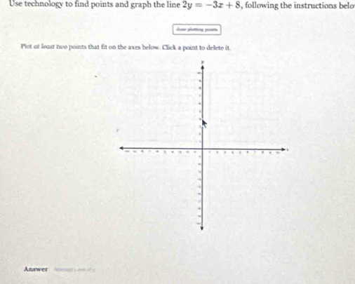 Use technology to find points and graph the line 2y=-3x+8 , following the instructions belo 
Sone plotng pisn 
Plot of least two points that fit on the axes below. Click a point to delete it. 
Answer