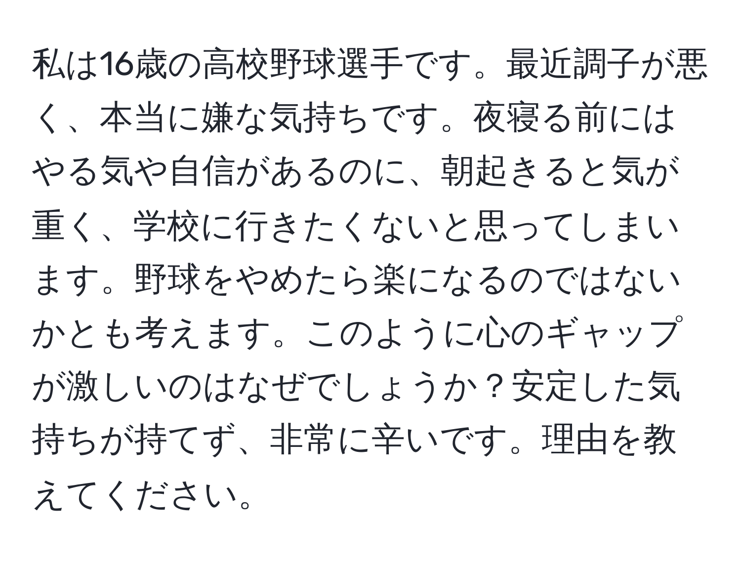 私は16歳の高校野球選手です。最近調子が悪く、本当に嫌な気持ちです。夜寝る前にはやる気や自信があるのに、朝起きると気が重く、学校に行きたくないと思ってしまいます。野球をやめたら楽になるのではないかとも考えます。このように心のギャップが激しいのはなぜでしょうか？安定した気持ちが持てず、非常に辛いです。理由を教えてください。