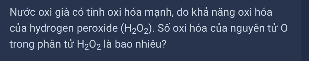 Nước oxi già có tính oxi hóa mạnh, do khả năng oxi hóa 
của hydrogen peroxide (H_2O_2). Số oxi hóa của nguyên tử O 
trong phân tử H_2O_2 là bao nhiêu?