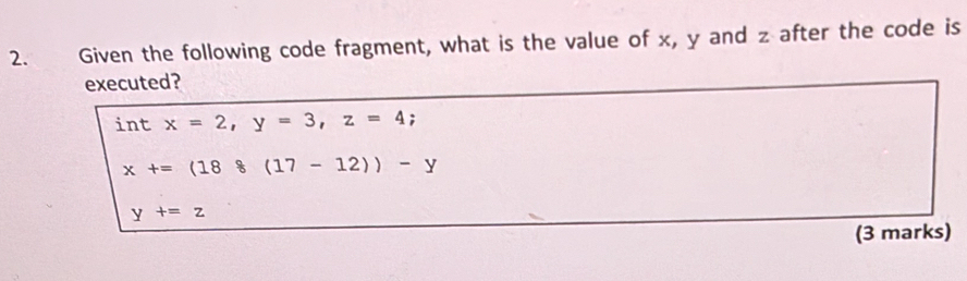 Given the following code fragment, what is the value of x, y and z after the code is
executed?
int x=2, y=3, z=4;
x+=(188(17-12))-y
y+=z
(3 marks)