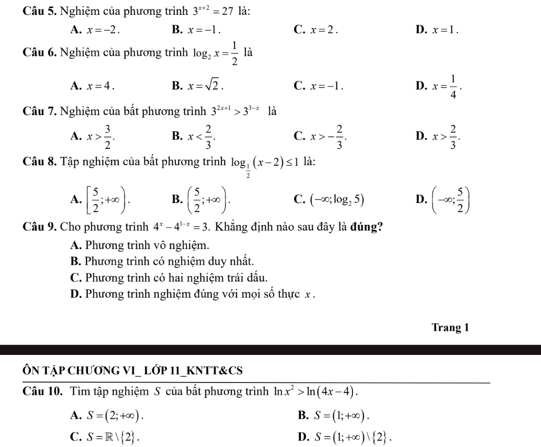 Nghiệm của phương trình 3^(x+2)=27 là:
A. x=-2. B. x=-1. C. x=2. D. x=1.
Câu 6. Nghiệm của phương trình log _2x= 1/2  là
A. x=4. B. x=sqrt(2). C. x=-1. D. x= 1/4 .
Câu 7. Nghiệm của bất phương trình 3^(2x+1)>3^(3-x) là
A. x> 3/2 . x x>- 2/3 . x> 2/3 .
B.
C.
D.
Câu 8. Tập nghiệm của bất phương trình log _ 1/2 (x-2)≤ 1 là:
A. [ 5/2 ;+∈fty ). B. ( 5/2 ;+∈fty ). C. (-∈fty ;log _25) D. (-∈fty ; 5/2 )
Câu 9. Cho phương trình 4^x-4^(1-x)=3 Khẳng định nào sau đây là đúng?
A. Phương trình vô nghiệm.
B. Phương trình có nghiệm duy nhất.
C. Phương trình có hai nghiệm trái dấu.
D. Phương trình nghiệm đúng với mọi số thực x .
Trang 1
ÔN TẠP CHƯƠNG VI_ LỚP 11_KNTT&CS
Câu 10. Tìm tập nghiệm S của bất phương trình ln x^2>ln (4x-4).
A. S=(2;+∈fty ). B. S=(1;+∈fty ).
C. S=R/ 2 . D. S=(1;+∈fty ) 2 .