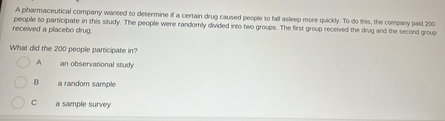 A pharmaceutical company wanted to determine if a certain drug caused people to fall asleep more quickly. To do this, the company paid 200
people to participate in this study. The people were randomly divided into two groups. The first group received the drug and the second group
received a placebo drug.
What did the 200 people participate in?
A an observational study
B a random sample
C a sample survey