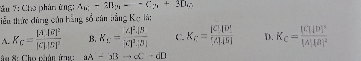 Tâu 7: Cho phản ứng: A_(l)+2B_(l)leftharpoons C_(l)+3D_(l)
tiểu thức đúng của hằng số cân bằng Kc là:
A. K_C=frac [A].[B]^2[C].[D]^3 B. K_C=frac [A]^2.[B][C]^3.[D] C. K_C= ([C].[D])/[A].[B]  K_C=frac [C]· [D]^3[A]· [B]^2
D.
âu 8: Cho phản ứng: aA'+bBto cC+dD
