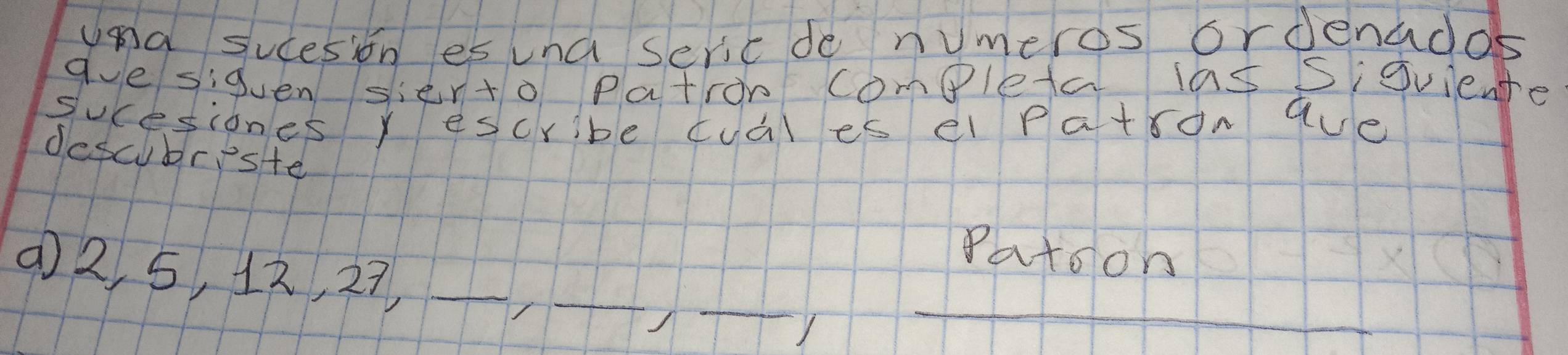 Una sucesion es una sericde numeros ordenados 
ave siguen sier+o Patron completa las Sigviente 
sucesiones y escribe cuàl es el patron aue 
descubriste 
Patoon 
_ 
_ 
_ 
(2 5, 12, 27 _