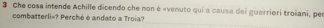 Che cosa intende Achille dicendo che non è «venuto qui a causa dei guerrieri troiani, per 
_ 
combatterli»? Perché è andato a Troia?