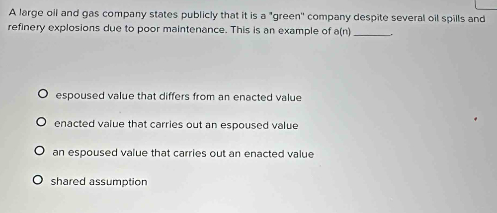 A large oil and gas company states publicly that it is a "green" company despite several oil spills and
refinery explosions due to poor maintenance. This is an example of a(n) _.
espoused value that differs from an enacted value
enacted value that carries out an espoused value
an espoused value that carries out an enacted value
shared assumption