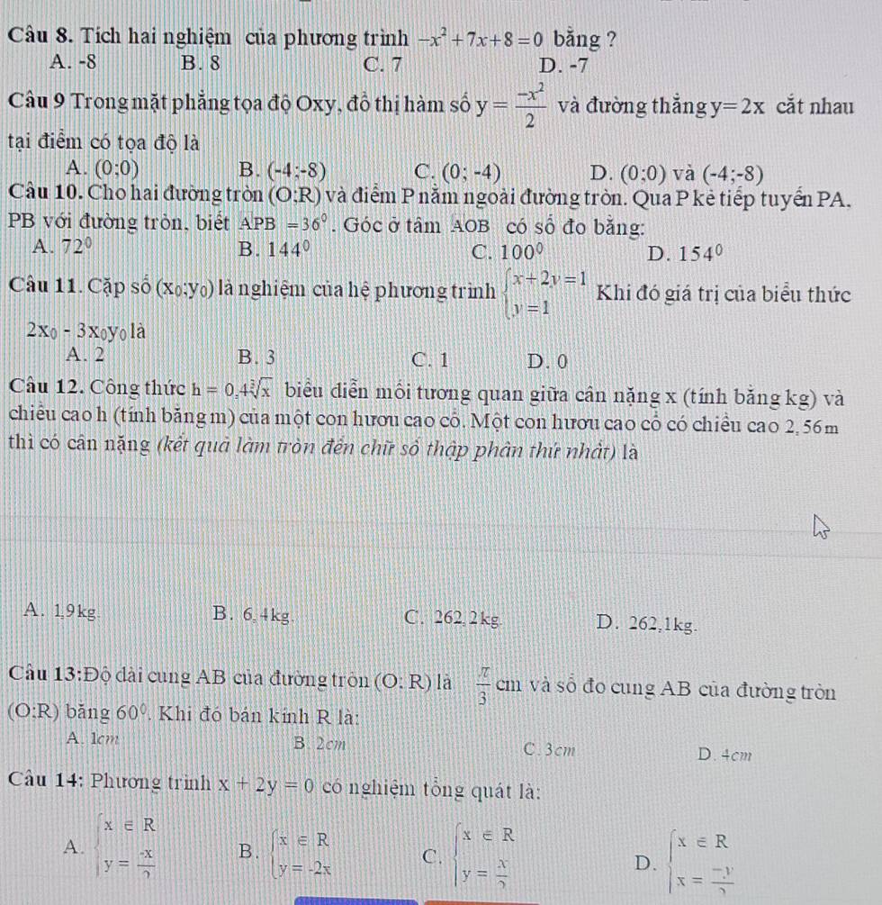 Tích hai nghiệm của phương trình -x^2+7x+8=0 bằng ?
A. -8 B. 8 C. 7 D. -7
Câu 9 Trong mặt phẳng tọa độ Oxy, đồ thị hàm số y= (-x^2)/2  và đường thắng y=2x cắt nhau
tại điểm có tọa độ là
A. (0;0) B. (-4;-8) C. (0;-4) D. (0;0) và (-4;-8)
Câu 10. Cho hai đường tròn (O;R) và điểm P nằm ngoài đường tròn. Qua P kẻ tiếp tuyển PA.
PB với đường tròn, biết APB=36°. Góc ở tâm AOB có số đo bằng:
A. 72° B. 144° C. 100° D. 154°
Câu 11. Cặp số (x_0;y_0) là nghiệm của hệ phương trình beginarrayl x+2y=1 y=1endarray. Khi đó giá trị của biểu thức
2x_0-3x_0y_0 là
A. 2 B. 3 C. 1 D. 0
Câu 12. Công thức h=0,4sqrt[3](x) biểu điễn mối tương quan giữa cân nặng x (tính bằng kg) và
chiều cao h (tính băng m) của một con hươu cao cổ. Một con hươu cao cổ có chiều cao 2, 56m
thì có cân nặng (kết quả làm tròn đến chữ số thập phân thứ nhất) là
A. 1,9kg B. 6,4kg. C. 262 2kg D. 262,1kg.
Cầu 13:Độ đài cung AB của đường tròn (O:R) là  π /3  cm và số đo cung AB của đường tròn
(O:R) bǎng 60°. Khi đó bán kính R là:
A. 1cm B. 2cm C. 3cm
D. 4cm
ầu 14: Phương trình x+2y=0 có nghiệm tổng quát là:
A. beginarrayl x∈ R y= (-x)/2 endarray. B. beginarrayl x∈ R y=-2xendarray. C. beginarrayl x∈ R y= x/2 endarray. D. beginarrayl x∈ R x= (-y)/2 endarray.