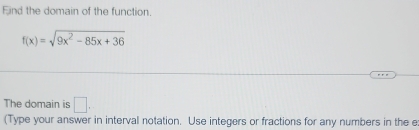 Eind the domain of the function.
f(x)=sqrt(9x^2-85x+36)
The domain is □. 
(Type your answer in interval notation. Use integers or fractions for any numbers in the e