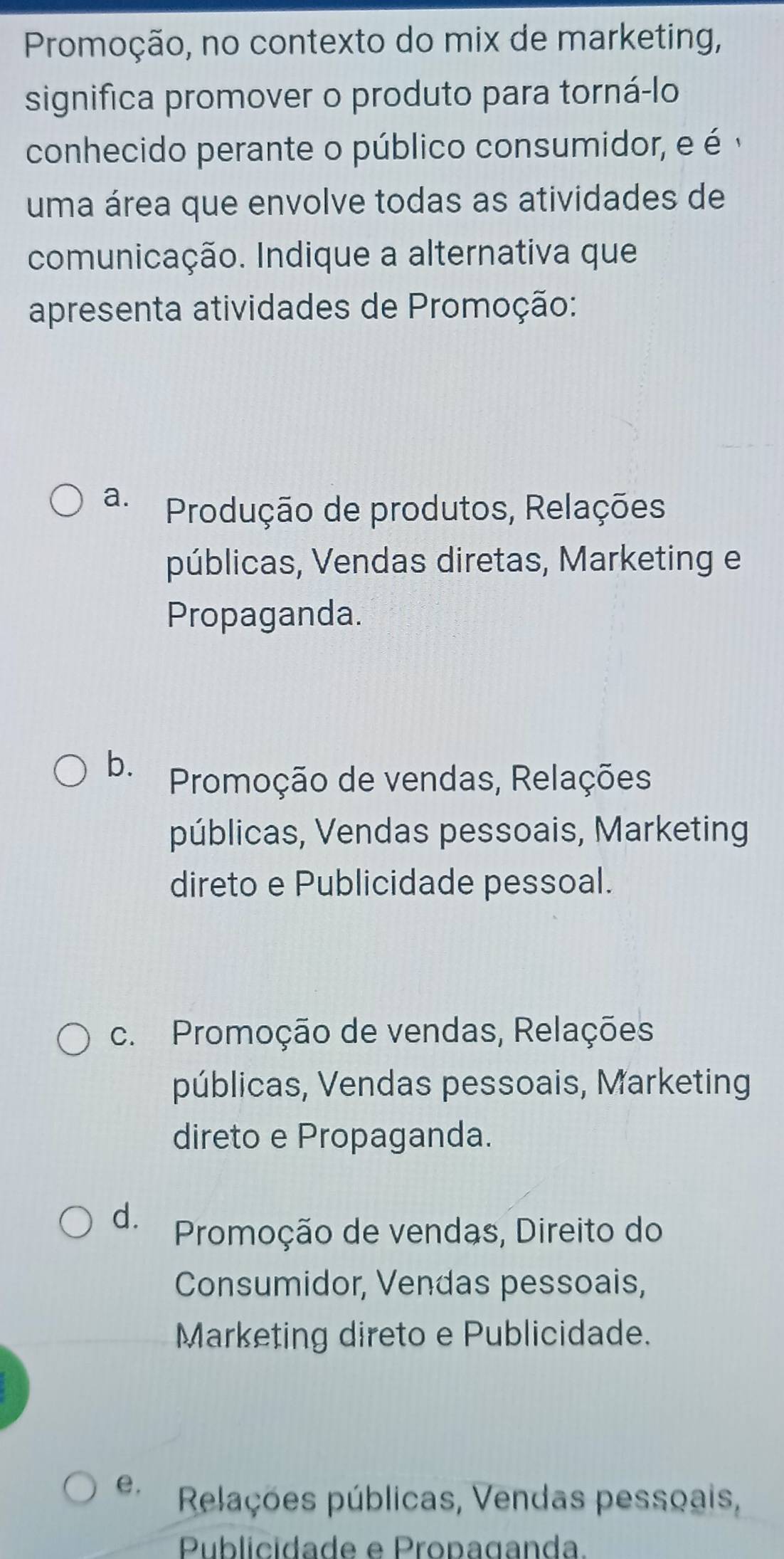 Promoção, no contexto do mix de marketing,
significa promover o produto para torná-lo
conhecido perante o público consumidor, e é 
uma área que envolve todas as atividades de
comunicação. Indique a alternativa que
apresenta atividades de Promoção:
a. Produção de produtos, Relações
públicas, Vendas diretas, Marketing e
Propaganda.
b. Promoção de vendas, Relações
públicas, Vendas pessoais, Marketing
direto e Publicidade pessoal.
c. Promoção de vendas, Relações
públicas, Vendas pessoais, Marketing
direto e Propaganda.
d. Promoção de vendas, Direito do
Consumidor, Vendas pessoais,
Marketing direto e Publicidade.
e. Relações públicas, Vendas pessçais,
Publicidade e Propaganda