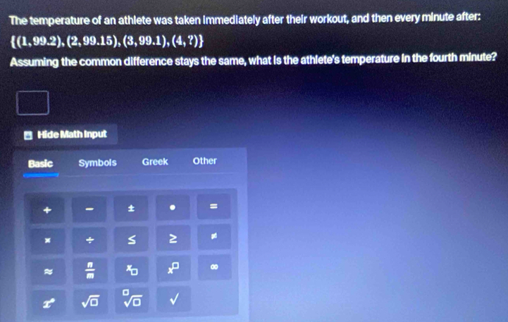 The temperature of an athlete was taken immediately after their workout, and then every minute after:
 (1,99.2),(2,99.15),(3,99.1),(4,?)
Assuming the common difference stays the same, what is the athlete's temperature in the fourth minute? 
Hide Math Input 
Basic Symbols Greek Other 
+ - ± . = 
x + s ≥ 
≈  n/m  D x^(□)
25° sqrt(□ )