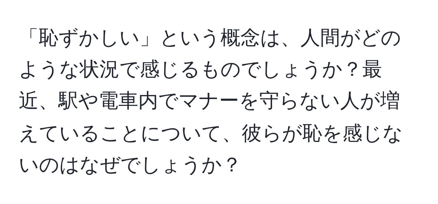 「恥ずかしい」という概念は、人間がどのような状況で感じるものでしょうか？最近、駅や電車内でマナーを守らない人が増えていることについて、彼らが恥を感じないのはなぜでしょうか？