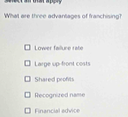 seipct a that apply
What are three advantages of franchising?
Lower failure rate
Large up-front costs
Shared profits
Recognized name
Financial advice