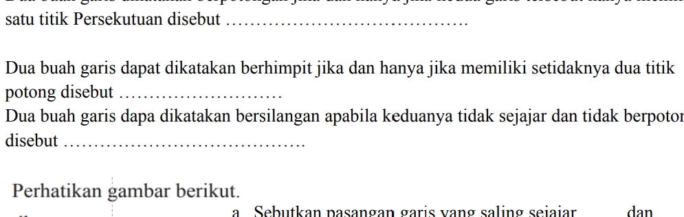 satu titik Persekutuan disebut_ 
Dua buah garis dapat dikatakan berhimpit jika dan hanya jika memiliki setidaknya dua titik 
potong disebut_ 
Dua buah garis dapa dikatakan bersilangan apabila keduanya tidak sejajar dan tidak berpotor 
disebut_ 
Perhatikan gambar berikut. 
a Sebutkan pasangan garis vang saling seiaiar dan