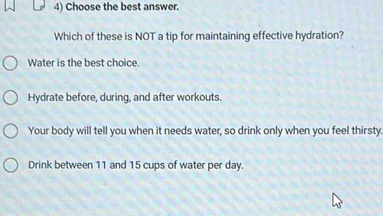 Choose the best answer.
Which of these is NOT a tip for maintaining effective hydration?
Water is the best choice.
Hydrate before, during, and after workouts.
Your body will tell you when it needs water, so drink only when you feel thirsty.
Drink between 11 and 15 cups of water per day.