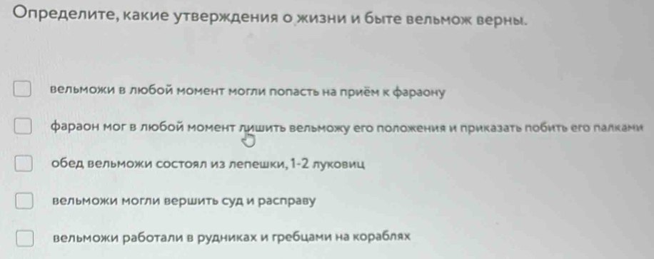 Определите, какие утверждения о жизни и быте вельмож верны.
вельможи в люобой момент могли поπасτьна πрием κ φараону
фараон мог влюобой момент лишиτь вельможу его положения и приказать πобηть его лалками
обед вельможи состоял из лелешки, 1-2 луковиц
вельможи могли вершить суд и раслраву
вельможи работалив рудниках и гребцами на кораблях