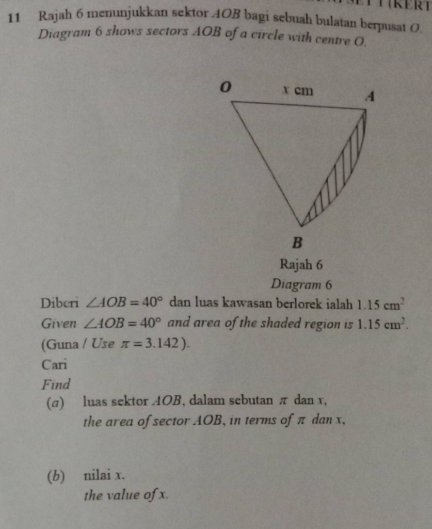 Rajah 6 menunjukkan sektor 4OB bagi sebuah bulatan berpusat O. 
Diagram 6 shows sectors AOB of a circle with centre 0. 
Rajah 6 
Diagram 6 
Diberi ∠ AOB=40° dan luas kawasan berlorek ialah 1.15cm^2
Given ∠ AOB=40° and area of the shaded region is 1.15cm^2. 
(Guna / Use π =3.142). 
Cari 
Find 
(π) luas sektor AOB, dalam sebutan π dan x, 
the area of sector AOB, in terms of π dan x, 
(b) nilai x. 
the value of x.