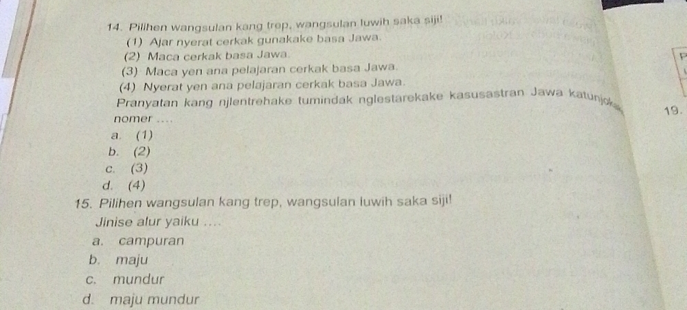 Pilihen wangsulan kang trep, wangsulan luwih saka siji!
(1) Ajar nyerat cerkak gunakake basa Jawa.
(2) Maca cerkak basa Jawa. F
(3) Maca yen ana pelajaran cerkak basa Jawa.
(4) Nyerat yen ana pelajaran cerkak basa Jawa.
Pranyatan kang njlentrehake tumindak nglestarekake kasusastran Jawa katunjok 19.
nomer ....
a. (1)
b. (2)
c. (3)
d. (4)
15. Pilihen wangsulan kang trep, wangsulan luwih saka siji!
Jinise alur yaiku ....
a. campuran
b. maju
c. mundur
d. maju mundur