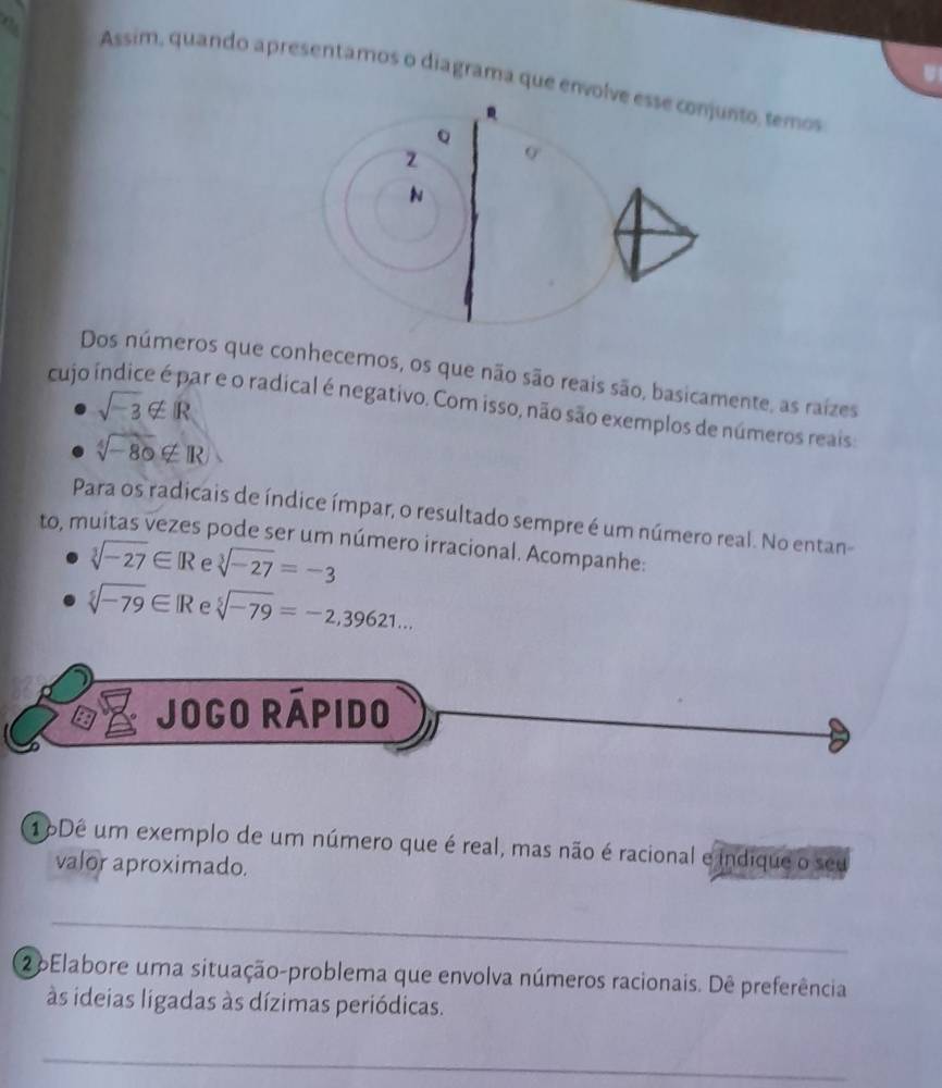 Assim, quando apresentamos o diagrama que envoto, temos 
Dos números que conhecemos, os que não são reais são, basicamente, as raiízes
sqrt(-3)∉ R
cujo ar e o radical é negativo. Com isso, não são exemplos de números reais:
sqrt[4](-80)∉ R
Para os radicais de índice ímpar, o resultado sempre é um número real. No entan 
to, muitas vezes pode ser um número irracional. Acompanhe:
sqrt[3](-27)∈ R e sqrt[3](-27)=-3
sqrt[5](-79)∈ IR e sqrt[5](-79)=-2,39621... 
Jogo Rápido 
16Dê um exemplo de um número que é real, mas não é racional e indique o seu 
valor aproximado. 
_ 
2 6Elabore uma situação-problema que envolva números racionais. Dê preferência 
às ideias ligadas às dízimas periódicas. 
_