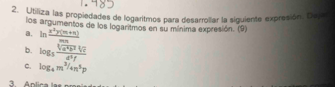 Utiliza las propiedades de logaritmos para desarrollar la siguiente expresión. Dej 
los argumentos de los logaritmos en su mínima expresión. (9) 
a. ln  (x^2y(m+n))/mn 
b. log _5 sqrt[3](a^4b^2)sqrt[2](c)/d^5f 
C. log _4m^3/4n^5p