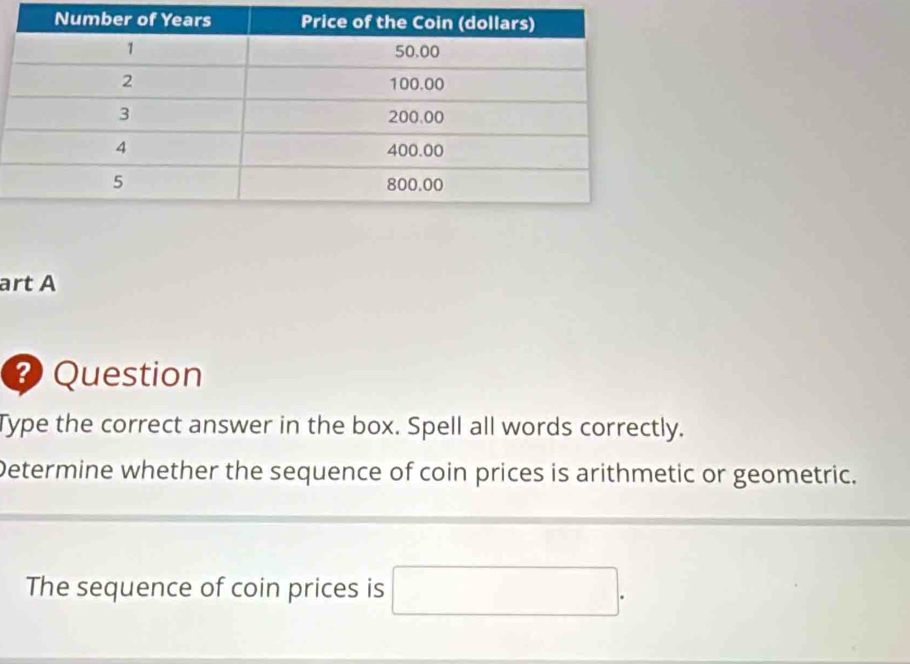 art A 
? Question 
Type the correct answer in the box. Spell all words correctly. 
Determine whether the sequence of coin prices is arithmetic or geometric. 
The sequence of coin prices is □.