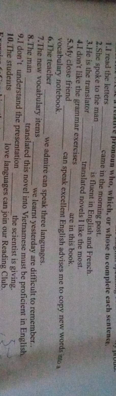 pronoun who, which, or whose to complete each sentence. 
1.I read the letters _came in the morning post. 
2.She spoke to the man _is fluent in English and French. 
3.He is the translator _translated novels I like the most. 
4.I don't like the grammar exercises _are in this book. 
5.My close friend 
_can speak excellent English advises me to copy new words into a 
vocabulary notebook. 
6.The teacher _we admire can speak three languages. 
7.The new vocabulary items 
_we learnt yesterday are difficult to remember.. 
8.The man _translated this novel into Vietnamese must be proficient in English. 
9.I don’t understand the presentation _the scientist is giving. 
10.The students _love languages can join our Reading Club.