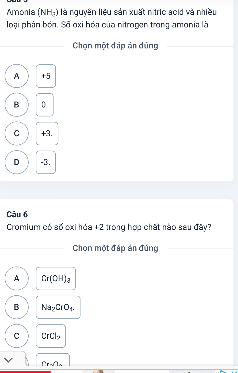 Amonia (NH_3) là nguyên liệu sản xuất nitric acid và nhiều
loại phân bón. Số oxi hóa của nitrogen trong amonia là
Chọn một đáp án đúng
A +5
B 0.
C +3.
D -3.
Câu 6
Cromium có số oxi hóa + 2 trong hợp chất nào sau đây?
Chọn một đáp án đúng
A Cr(OH)_3
B Na_2CrO_4.
C CrCl_2
(r_n∩ _n