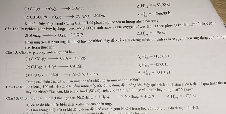 (1) CO(g)+1/2O_2(g)to CO_2(g);
△ _rH_(298)°=-283,00kJ
(2) C_2H_5OH(l)+3O_2(g)to 2CO_2(g)+3H_2O(l);
△ _rH_(298)^0=-1366,89kJ
Khi đốt cháy cùng 1 mol CO và C_2H_5 OH thì phản ứng nào tỏa ra lượng nhiệt lớn hơn?
Câu 12: Thí nghiệm phân hủy hydrogen peroxide (H_2O_2) thành nước và khí oxygen có xúc tác KI theo phương trình nhiệt hóa học sau:
2H_2O_2(aq)xrightarrow KIO_2(g)+2H_2O(l)
^ H_(298)^o=-196kJ
Phản ứng trên là phản ứng thu nhiệt hay tỏa nhiệt? Hãy đề xuất cách chứng minh khí sinh ra là oxygen. Nêu ứng dụng của thí ngh
này trong thực tiễn.
Câu 13: Cho các phương trình nhiệt hóa học:
(1) CaCO_3(s)to CaO(s)+CO_2(g)
△ _rH_(298)^o=+176,0kJ
(2) C_2H_4(g)+H_2(g)to C_2H_6(g) △ _rH_(298)^o=-137,0kJ
(3) Fe_2O_3(s)+2Al(s)to Al_2O_3(s)+2Fe(s) △ _rH_(298)^o=-851,5kJ
Trong các phản ứng trên, phản ứng nào tỏa nhiệt, phản ứng nào thu nhiệt?
* Câu 14: Khi pha loãng 100 mL H_2SO_4 l đặc bằng nước thấy cốc đựng dung dịch nóng lên. Vậy quá trình pha loãng H_2SO l4 đặc là quá trình thu n
hay tỏa nhiệt? Theo em, khi pha loãng H_2SO_4 đặc nên cho từ từ H_2SO đặc vào nước hay ngược lại? Vì sao?
Câu 15: Cho phương trình nhiệt hóa học sau: NaOH(aq)+HCl(aq)to NaCl(aq)+H_2O(l) △ _rH_(298)°=-57,3kJ
a) Vẽ sơ đồ biểu diễn biến thiên enthalpy của phản ứng.
b) Tính lượng nhiệt tỏa ra khi dùng dung dịch có chứa 8 gam NaOH trung hòa với lượng vừa đủ dung dịch HCI.
tợng trình hóa học sau