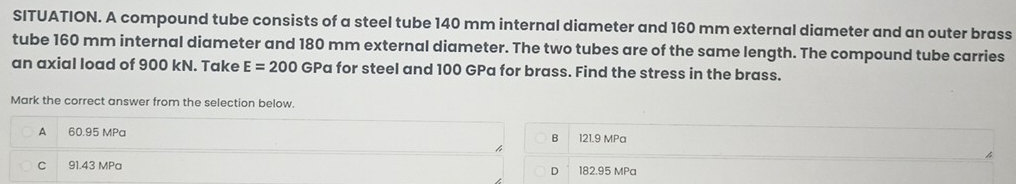 SITUATION. A compound tube consists of a steel tube 140 mm internal diameter and 160 mm external diameter and an outer brass
tube 160 mm internal diameter and 180 mm external diameter. The two tubes are of the same length. The compound tube carries
an axial load of 900 kN. Take E=200 GPa for steel and 100 GPa for brass. Find the stress in the brass.
Mark the correct answer from the selection below.
A 60.95 MPa 121.9 MPa
B
C . 91.43 MPa 182.95 MPa
D