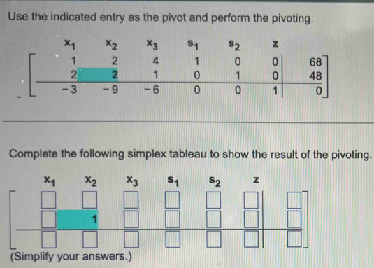 Use the indicated entry as the pivot and perform the pivoting.
Complete the following simplex tableau to show the result of the pivoting.
x_1 x_2 x_3 s_1 s_2 [][△ ] z
beginbmatrix □ &□ &□ &□ &□  □ &□ &□ &□  □ &□ &□ &□ endbmatrix
(Simplify your answers.)