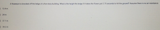 A flowerpot is knocked off the lledge of a five-story building. What is the height the ledge if it takes the flower pot 2.75 seconds to hit the ground? Assume there is no air resistance
13.4 m
24 m
37.1 m
30.2 m