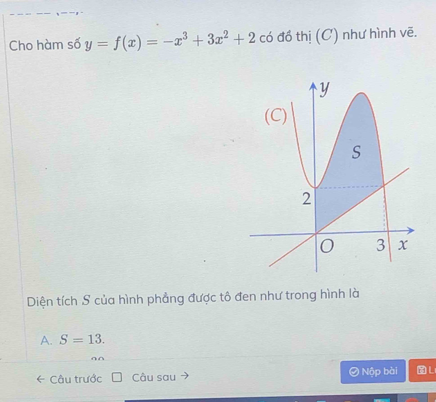 Cho hàm số y=f(x)=-x^3+3x^2+2 có đổ thị (C) như hình vẽ.
Diện tích S của hình phẳng được tô đen như trong hình là
A. S=13. 
Câu trước Câu sau Nộp bài L