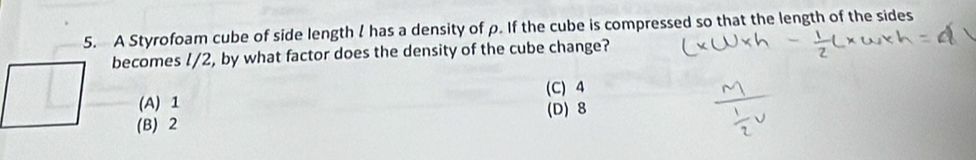 A Styrofoam cube of side length I has a density of ρ. If the cube is compressed so that the length of the sides
becomes l/2, by what factor does the density of the cube change?
(C) 4
(A) 1 (D) 8
(B) 2