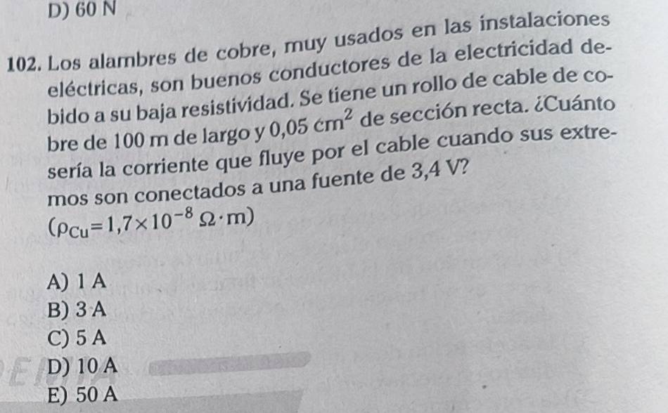 D) 60 N
102. Los alambres de cobre, muy usados en las instalaciones
eléctricas, son buenos conductores de la electricidad de-
bido a su baja resistividad. Se tiene un rollo de cable de co-
bre de 100 m de largo y 0,05cm^2 de sección recta. ¿Cuánto
sería la corriente que fluye por el cable cuando sus extre-
mos son conectados a una fuente de 3,4 V?
(rho _Cu=1,7* 10^(-8)Omega · m)
A) 1 A
B) 3 A
C) 5 A
D) 10 A
E) 50 A