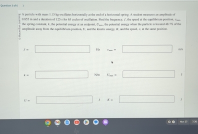 A particle with mass 1.15 kg oscillates horizontally at the end of a hortzoatall spring. A stadent measuses an amplitade of
0.855 m and a duration of 125 s for 65 cycles of oscillation. Find the frequency, , the speed at the equilibrism position. Uus 
the spring comstant, k, the potential energy at as endpoint. Uan, the potential energy when the particle is located 48.7% of the 
amplitude away from the equilibrium postion, U, and the kinetic onergy, K. and the speed, v, at the same position.
f=□ Hx v_m=□ m/s
k=□ N/m U_m=□ 1
v=□ , ^ k=□ /
Moe 27 7:30