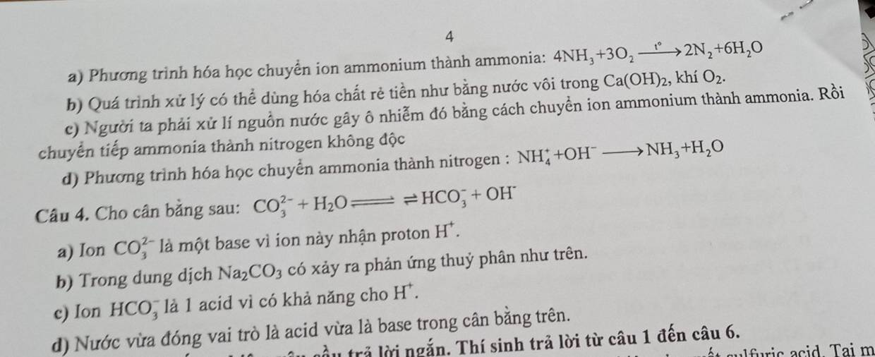 Phương trình hóa học chuyền ion ammonium thành ammonia: 4NH_3+3O_2xrightarrow t°2N_2+6H_2O 
b) Quá trình xử lý có thể dùng hóa chất rẻ tiền như bằng nước vôi trong Ca(OH)_2. , khí O_2. 
c) Người ta phải xử lí nguồn nước gây ô nhiễm đó bằng cách chuyền ion ammonium thành ammonia. Rồi 
chuyển tiếp ammonia thành nitrogen không độc 
d) Phương trình hóa học chuyển ammonia thành nitrogen : NH_4^(++OH^-)to NH_3+H_2O
Câu 4. Cho cân bằng sau: CO_3^((2-)+H_2)Oleftharpoons HCO_3^(-+OH^-)
a) Ion CO_3^(2 là một base vì ion này nhận proton H^+). 
b) Trong dung dịch Na_2CO_3 có xảy ra phản ứng thuỷ phân như trên. 
e) Ion HCO_3^(- là 1 acid vì có khả năng cho H^+). 
d) Nước vừa đóng vai trò là acid vừa là base trong cân bằng trên. 
ầu trả lời ngắn. Thí sinh trả lời từ câu 1 đến câu 6. 
fis acid Tai m