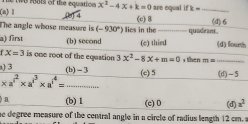 he two roots of the equation x^2-4x+k=0 are equal if k= _
(a) l (b) 4 (d) 6
(c) 8
The angle whose measure is (-930°) lies in the ............ quadrant.
a) first (b) second (c) third (d) fourth
f X=3 is one root of the equation 3x^2-8x+m=0 , then m= _
a) 3 (b) -3 (c) 5 (d) -5
_ * a^(i^2)* a^(i^3)* a^(i^4)=... 
) a (b) 1 (c) 0 a^2
(d)
he degree measure of the central angle in a circle of radius length 12 cm. a