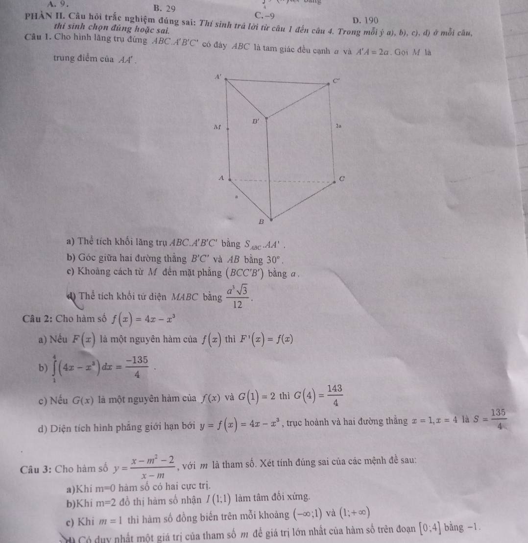 A. 9 . B. 29 C. -9
D. 190
PHÀN II. Cầu hỏi trắc nghiệm đúng sai: Thí sinh trả lời từ câu 1 đến câu 4. Trong mỗi hat ya),b),c) l ) ở mỗi câu,
thi sinh chọn đủng hoặc sai.
Câu 1. Cho hình lăng trụ đứng ABC.A' B'C' có đáy ABC là tam giác đều cạnh a và A'A=2a Gọi M là
trung điểm của AA'.
a) Thể tích khối lăng trụ ABC.A' B'C' bằng S_ABC.AA'.
b) Góc giữa hai đường thẳng B'C' và AB bằng 30°.
c) Khoảng cách từ Mỹ đến mặt phẳng (BCC'B') bằng a .
d) Thể tích khổi tứ diện MABC bằng  a^3sqrt(3)/12 .
Câu 2: Cho hàm số f(x)=4x-x^3
a) Nếu F(x) là một nguyên hàm của f(x) thì F'(x)=f(x)
b) ∈tlimits _1^(4(4x-x^3))dx= (-135)/4 .
c) Nếu G(x) là một nguyên hàm của f(x) và G(1)=2 thì G(4)= 143/4 
d) Diện tích hình phẳng giới hạn bới y=f(x)=4x-x^3 , trục hoành và hai đường thẳng x=1,x=4 là S= 135/4 
Câu 3: Cho hàm số y= (x-m^2-2)/x-m  , với m là tham số. Xét tính đúng sai của các mệnh đề sau:
a)Khi m=0 hàm số có hai cực trị.
b)Khi m=2 đồ thị hàm số nhận I(1;1) làm tâm đối xứng.
c) Khi m=1 thì hàm số đồng biến trên mỗi khoảng (-∈fty ;1) và (1;+∈fty )
C  Có duy nhất một giá trị của tham số m để giá trị lớn nhất của hàm số trên đoạn [0;4] bằng -1.