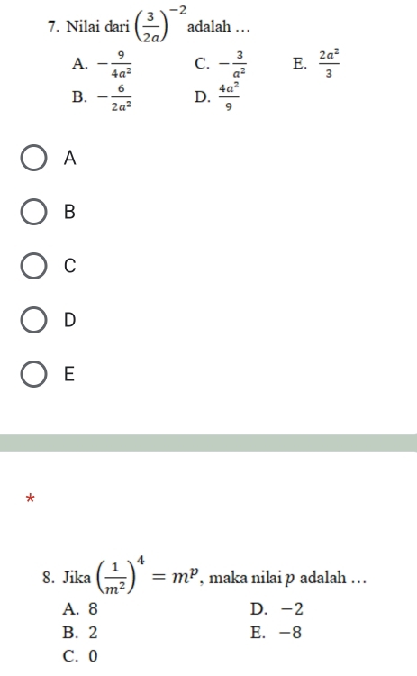 Nilai dari ( 3/2a )^-2 adalah …
A. - 9/4a^2  C. - 3/a^2  E.  2a^2/3 
B. - 6/2a^2  D.  4a^2/9 
A
B
C
D
E
*
8. Jika ( 1/m^2 )^4=m^p , maka nilai p adalah … .
A. 8 D. -2
B. 2 E. -8
C. 0