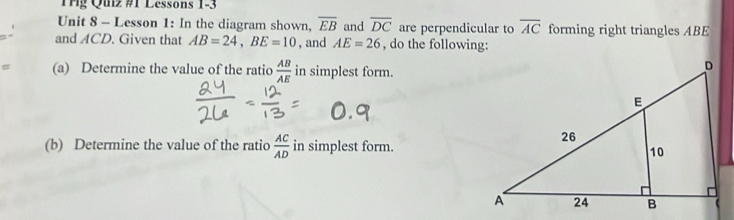 Tg Quz #1 Lessons 1-3 
Unit 8 - Lesson 1: In the diagram shown, overline EB and overline DC are perpendicular to overline AC forming right triangles ABE
and ACD. Given that AB=24, BE=10 , and AE=26 , do the following: 
(a) Determine the value of the ratio  AB/AE  in simplest form. 
(b) Determine the value of the ratio  AC/AD  in simplest form.