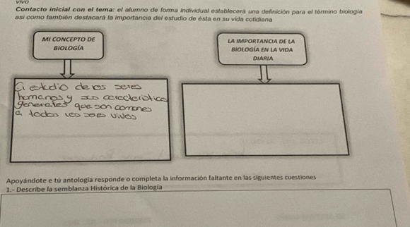 VVO 
Contacto inicial con el tema: el alumno de forma individual establecerá una definición para el término biologia 
asi como también destacará la importancia del estudio de ésta en su vida cotidiana 
MI CONCEPTO DE LA IMPORTANCIA DE LA 
Biología biologÍa eN la vIda 
DIARIA 
Apoyándote e tú antología responde o completa la información faltante en las siguientes cuestiones 
1.- Describe la semblanza Histórica de la Biología