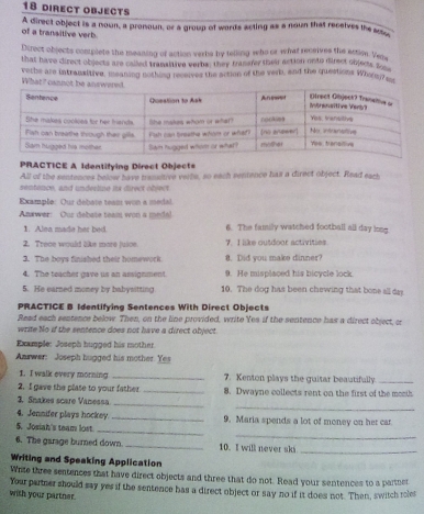 direct objects 
A direct object is a nown, a pronoun, or a group of words acting as a noun that receives the 
of a transitive verb. 
Direct objects complete the meaning of action verbs by telling who or what receives the action. Ves 
that have direct objects are called transitive verbs; they tramarey they action onto direct sbjecs gl 
What? canno vethe are intransitive, meaning nothong recerves the action of the verb, and the questions Whorey _ 
PRACTICE A Identifying Direct Objects 
All of the sentences below have trameltive verts, so each sentence has a direct object. Read eact 
sentence, and underline its direct object 
Example: Our debate team won a medal. 
Anxwer: Our debate team won a medal 6. The family watched football all day long. 
1. Alea made her bed. 
2. Trece would like more jusoe 7. I like outdoor activities. 
3. The boys finished their homework. 8. Did you make dinner? 
4. The teacher gave us an assignment. 9. He misplaced his bicycle lock 
5. He earned money by babysitting 10. The dog has been chewing that bone all day 
PRACTICE B Identifying Sentences With Direct Objects 
Read each sentence below. Then, on the line provided, write Yes if the sentence has a direct object, cr 
write No if the sentence does not have a direct object 
Example: Joseph hugged his mother. 
Answer: Joseph hugged his mother. Yes 
1. I walk every morning _7. Kenton plays the guitar beautifully_ 
2. I gave the plase to your father_ 8. Dwayne collects rent on the first of the month 
_ 
3. Snakes scare Vanessa._ 
4. Jennifer plays hockey._ 
_ 
_ 
5. Josiah's team lost 9. Maria spends a lot of money on her car 
6. The garage burned down. _10. I will never ski_ 
Writing and Speaking Application 
Wite three sentences that have direct objects and three that do not. Read your sentences to a partner 
Your partner should say yes if the sentence has a direct object or say no if it does not. Then, switch reles 
wish your partner.