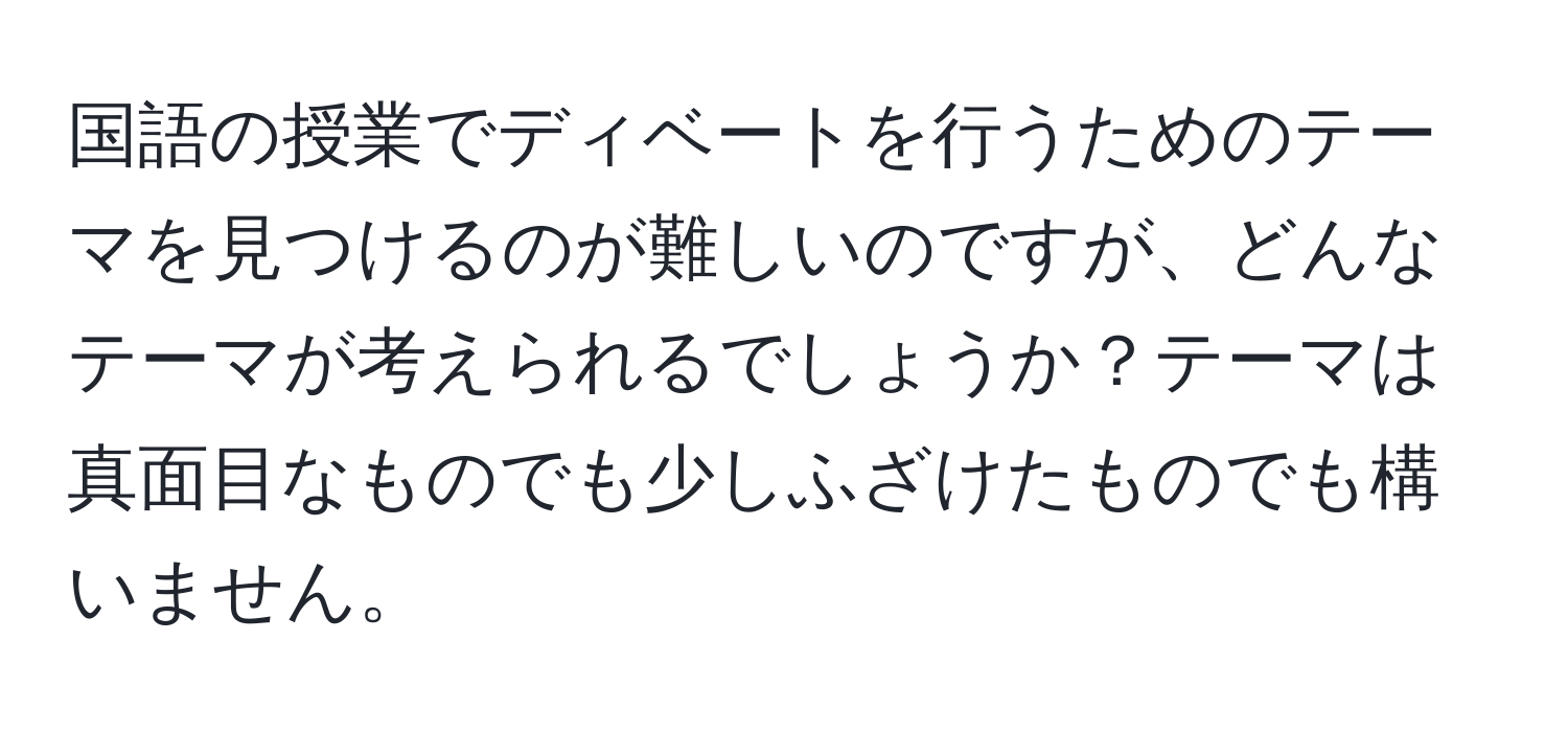 国語の授業でディベートを行うためのテーマを見つけるのが難しいのですが、どんなテーマが考えられるでしょうか？テーマは真面目なものでも少しふざけたものでも構いません。