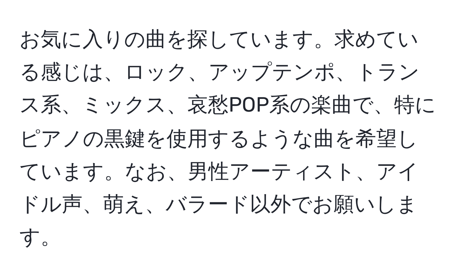 お気に入りの曲を探しています。求めている感じは、ロック、アップテンポ、トランス系、ミックス、哀愁POP系の楽曲で、特にピアノの黒鍵を使用するような曲を希望しています。なお、男性アーティスト、アイドル声、萌え、バラード以外でお願いします。