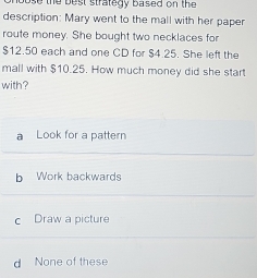 he best strategy based on the 
description: Mary went to the mall with her paper
route money. She bought two necklaces for
$12.50 each and one CD for $4.25. She left the
mall with $10.25. How much money did she start
with?
a Look for a pattern
b Work backwards
c Draw a picture
d None of these